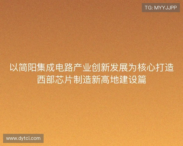 以简阳集成电路产业创新发展为核心打造西部芯片制造新高地建设篇