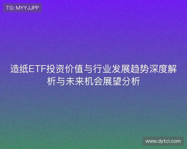 造纸ETF投资价值与行业发展趋势深度解析与未来机会展望分析